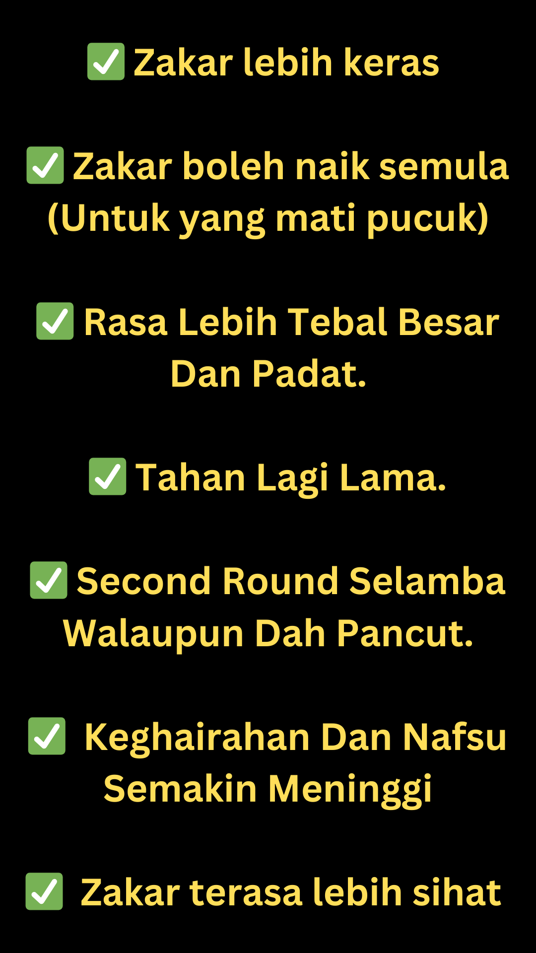 ✅ Zakar lebih keras ✅ Zakar boleh naik semula (Untuk yang mati pucuk) ✅ Rasa lebih tebal besar dan padat. ✅ Tahan lebih lama berbanding sebelum ini. ✅ Masih boleh second round walaupun sudah pancu